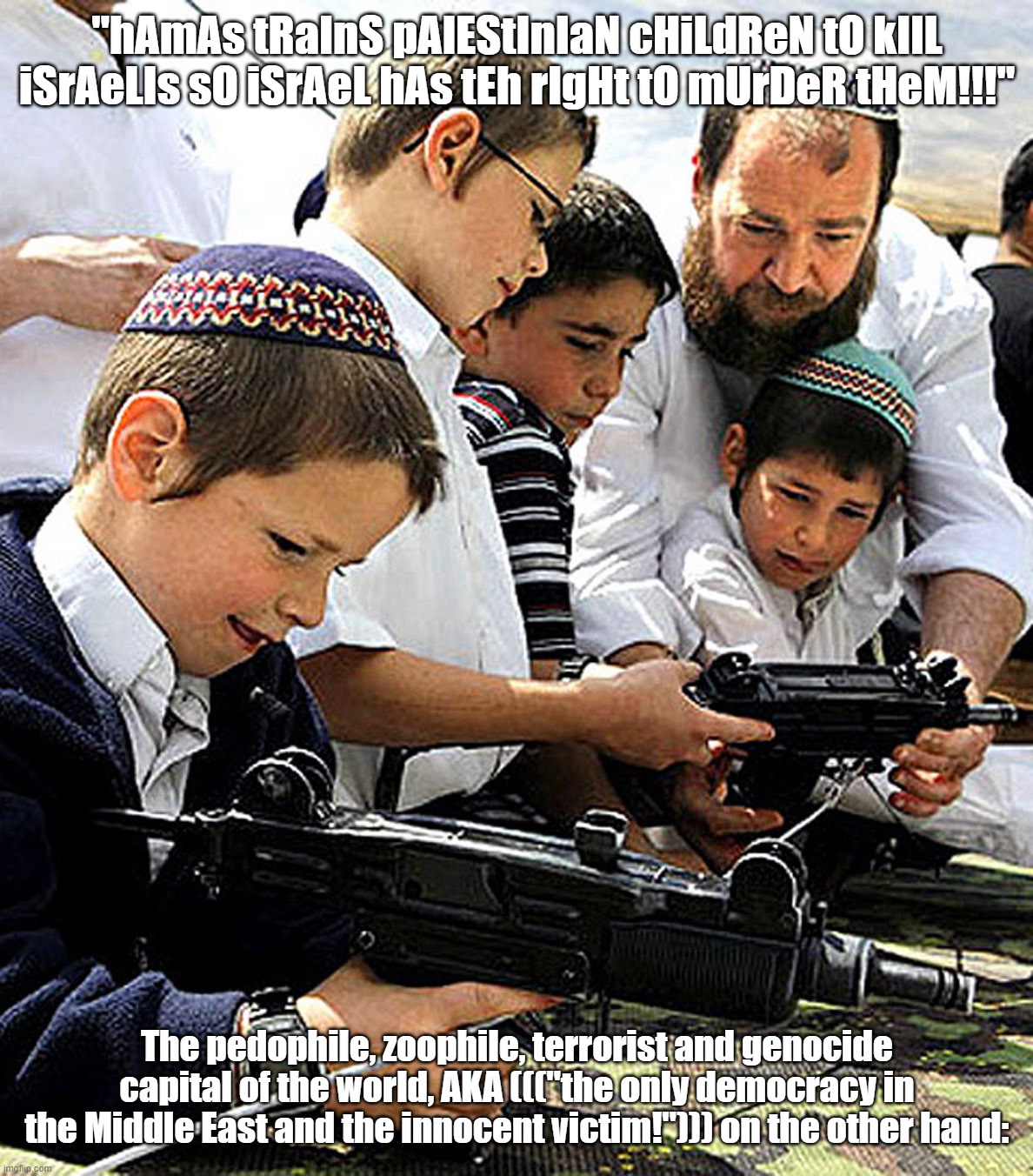 ((("The Free, Peaceful and Civilized" West))) And Its Eternal Love Story of Hypocrisy & Double Standards Yet Again & Over Again | "hAmAs tRaInS pAlEStInIaN cHiLdReN tO kIlL iSrAeLIs sO iSrAeL hAs tEh rIgHt tO mUrDeR tHeM!!!" The pedophile, zoophile, terrorist and genoci | image tagged in the civilized west,israel,children,terrorist,hypocrisy,double standards | made w/ Imgflip meme maker