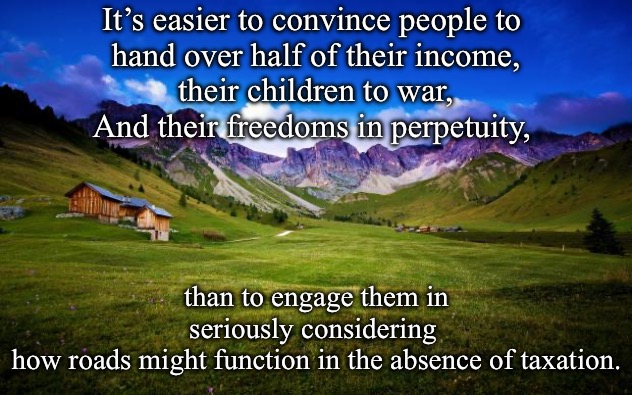peaceful-landscape | It’s easier to convince people to 
hand over half of their income,
their children to war,
And their freedoms in perpetuity, than to engage them in seriously considering 
how roads might function in the absence of taxation. | image tagged in peaceful-landscape | made w/ Imgflip meme maker