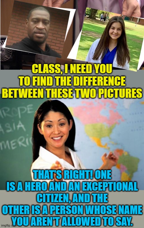 Where are the riots? Oh wait, she was white... | CLASS, I NEED YOU TO FIND THE DIFFERENCE BETWEEN THESE TWO PICTURES; THAT'S RIGHT! ONE IS A HERO AND AN EXCEPTIONAL CITIZEN, AND THE OTHER IS A PERSON WHOSE NAME YOU AREN'T ALLOWED TO SAY. | image tagged in memes,unhelpful high school teacher,political meme,laken riley,stupid liberals,george floyd | made w/ Imgflip meme maker