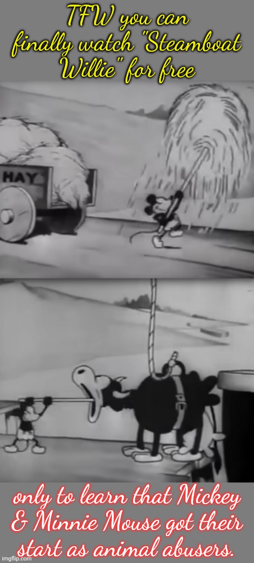 The magical world of Disney. | TFW you can finally watch "Steamboat Willie" for free; only to learn that Mickey
& Minnie Mouse got their
start as animal abusers. | image tagged in steamboat willie feeding,cartoon,horrible,shocking | made w/ Imgflip meme maker