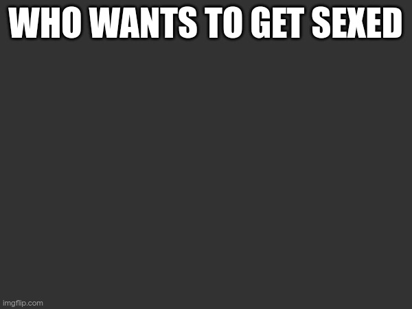 WHO WANTS TO GET SEXED | made w/ Imgflip meme maker