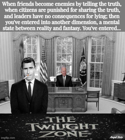 Biden has taken the country into the twilight zone | When friends become enemies by telling the truth, 
when citizens are punished for sharing the truth,
and leaders have no consequences for lying; then 
you've entered into another dimension, a mental
state between reality and fantasy. You've entered... Angel Soto | image tagged in biden in the twilight zone,joe biden,the truth,biden lies,the twilight zone,rod serling twilight zone | made w/ Imgflip meme maker