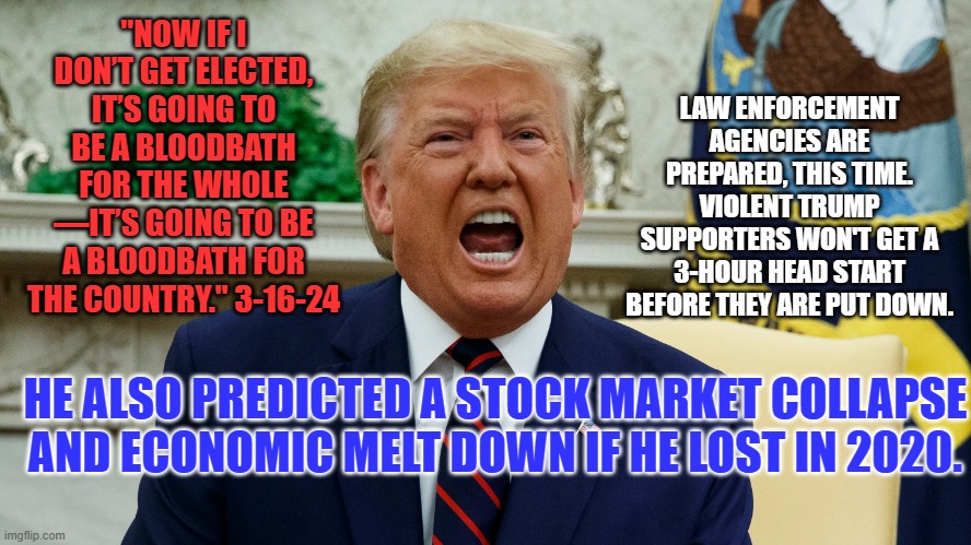 Lock up your guns and stay home. Don't martyr yourself for this loser! | "NOW IF I DON’T GET ELECTED, IT’S GOING TO BE A BLOODBATH FOR THE WHOLE —IT’S GOING TO BE A BLOODBATH FOR THE COUNTRY." 3-16-24; LAW ENFORCEMENT AGENCIES ARE PREPARED, THIS TIME. VIOLENT TRUMP SUPPORTERS WON'T GET A 3-HOUR HEAD START BEFORE THEY ARE PUT DOWN. HE ALSO PREDICTED A STOCK MARKET COLLAPSE AND ECONOMIC MELT DOWN IF HE LOST IN 2020. | image tagged in politics | made w/ Imgflip meme maker