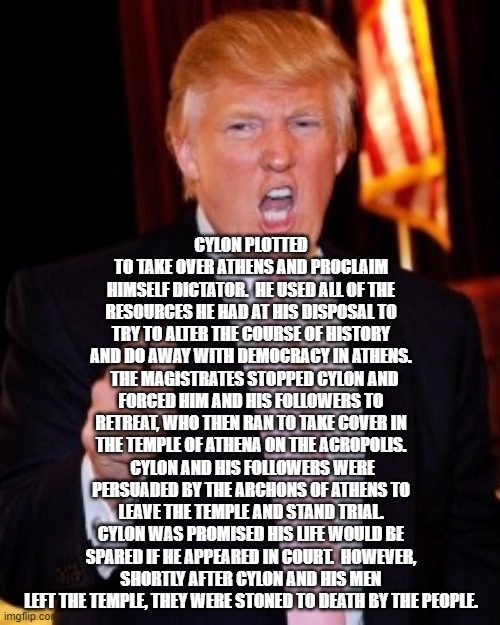 Donald Trump | CYLON PLOTTED TO TAKE OVER ATHENS AND PROCLAIM HIMSELF DICTATOR.  HE USED ALL OF THE RESOURCES HE HAD AT HIS DISPOSAL TO TRY TO ALTER THE COURSE OF HISTORY AND DO AWAY WITH DEMOCRACY IN ATHENS.   THE MAGISTRATES STOPPED CYLON AND FORCED HIM AND HIS FOLLOWERS TO RETREAT, WHO THEN RAN TO TAKE COVER IN THE TEMPLE OF ATHENA ON THE ACROPOLIS.  CYLON AND HIS FOLLOWERS WERE PERSUADED BY THE ARCHONS OF ATHENS TO LEAVE THE TEMPLE AND STAND TRIAL. CYLON WAS PROMISED HIS LIFE WOULD BE SPARED IF HE APPEARED IN COURT.  HOWEVER, SHORTLY AFTER CYLON AND HIS MEN LEFT THE TEMPLE, THEY WERE STONED TO DEATH BY THE PEOPLE. | image tagged in donald trump | made w/ Imgflip meme maker