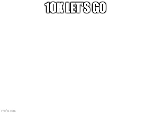 Weehee | 10K LET'S GO | image tagged in 10k | made w/ Imgflip meme maker