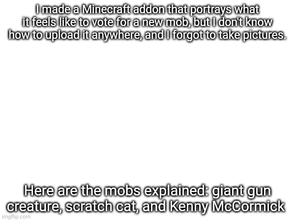 What title | I made a Minecraft addon that portrays what it feels like to vote for a new mob, but I don't know how to upload it anywhere, and I forgot to take pictures. Here are the mobs explained: giant gun creature, scratch cat, and Kenny McCormick | image tagged in minecraft | made w/ Imgflip meme maker