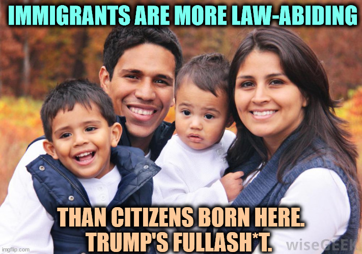 This family is more law-abiding than Trump is. | IMMIGRANTS ARE MORE LAW-ABIDING; THAN CITIZENS BORN HERE.
TRUMP'S FULLASH*T. | image tagged in hispanic latino family - no criminals here,trump,xenophobia,immigrant,hatred,liar | made w/ Imgflip meme maker