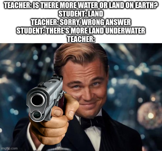 Leonardo Dicaprio Cheers | TEACHER: IS THERE MORE WATER OR LAND ON EARTH?
STUDENT: LAND
TEACHER: SORRY, WRONG ANSWER
STUDENT: THERE'S MORE LAND UNDERWATER
TEACHER: | image tagged in memes,leonardo dicaprio cheers | made w/ Imgflip meme maker