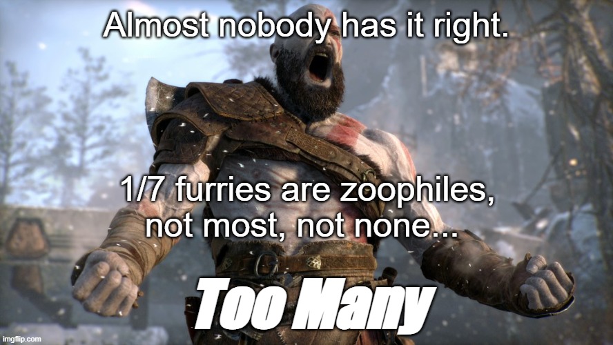 Not most, not none, not almost none, not all. | Almost nobody has it right. 1/7 furries are zoophiles, not most, not none... Too Many | image tagged in god of war yell,grow up,to whoom it may concern | made w/ Imgflip meme maker