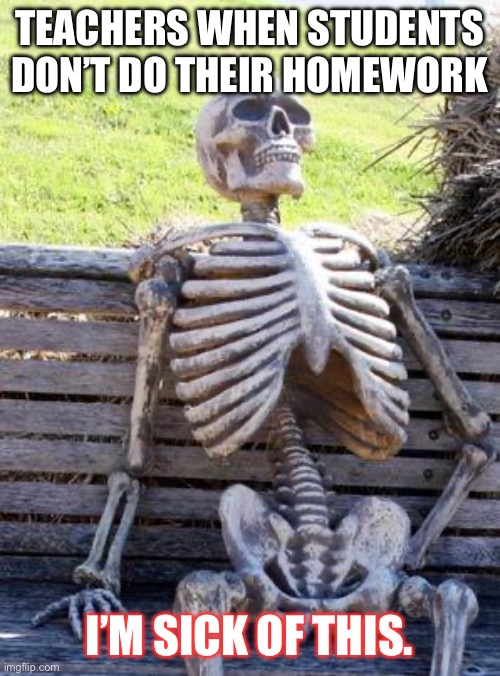 Waiting Skeleton | TEACHERS WHEN STUDENTS DON’T DO THEIR HOMEWORK; I’M SICK OF THIS. | image tagged in memes,waiting skeleton | made w/ Imgflip meme maker
