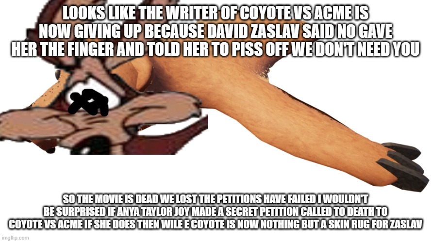 zaslav still said no | LOOKS LIKE THE WRITER OF COYOTE VS ACME IS NOW GIVING UP BECAUSE DAVID ZASLAV SAID NO GAVE HER THE FINGER AND TOLD HER TO PISS OFF WE DON'T NEED YOU; SO THE MOVIE IS DEAD WE LOST THE PETITIONS HAVE FAILED I WOULDN'T BE SURPRISED IF ANYA TAYLOR JOY MADE A SECRET PETITION CALLED TO DEATH TO COYOTE VS ACME IF SHE DOES THEN WILE E COYOTE IS NOW NOTHING BUT A SKIN RUG FOR ZASLAV | image tagged in demise,warner bros discovery,prediction | made w/ Imgflip meme maker