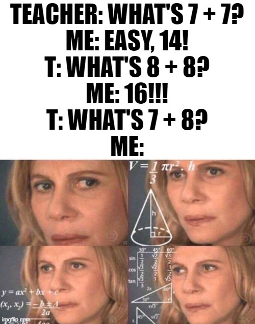 ... i know it's the one in between... | TEACHER: WHAT'S 7 + 7?
ME: EASY, 14!
T: WHAT'S 8 + 8?
ME: 16!!!
T: WHAT'S 7 + 8?
ME: | image tagged in math lady/confused lady,humor,math,funny memes,teacher,school | made w/ Imgflip meme maker