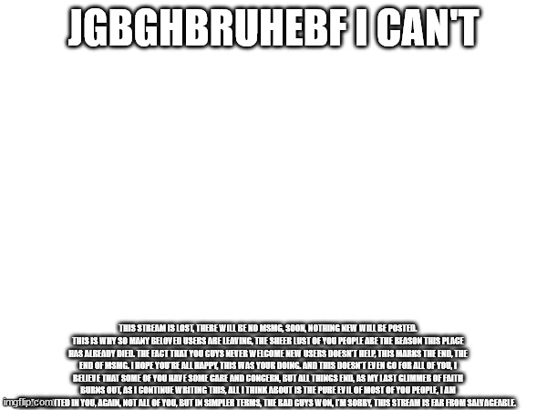 this stream is lost, there will be no msmg, soon, nothing new will be posted. this is why so many beloved users are leaving, the | JGBGHBRUHEBF I CAN'T; THIS STREAM IS LOST, THERE WILL BE NO MSMG, SOON, NOTHING NEW WILL BE POSTED. THIS IS WHY SO MANY BELOVED USERS ARE LEAVING, THE SHEER LUST OF YOU PEOPLE ARE THE REASON THIS PLACE HAS ALREADY DIED. THE FACT THAT YOU GUYS NEVER WELCOME NEW USERS DOESN'T HELP, THIS MARKS THE END, THE END OF MSMG. I HOPE YOU'RE ALL HAPPY, THIS WAS YOUR DOING. AND THIS DOESN'T EVEN GO FOR ALL OF YOU, I BELIEVE THAT SOME OF YOU HAVE SOME CARE AND CONCERN, BUT ALL THINGS END, AS MY LAST GLIMMER OF FAITH BURNS OUT, AS I CONTINUE WRITING THIS, ALL I THINK ABOUT IS THE PURE EVIL OF MOST OF YOU PEOPLE, I AM DISAPPOINTED IN YOU, AGAIN, NOT ALL OF YOU, BUT IN SIMPLER TERMS, THE BAD GUYS WON, I'M SORRY, THIS STREAM IS FAR FROM SALVAGEABLE. | made w/ Imgflip meme maker