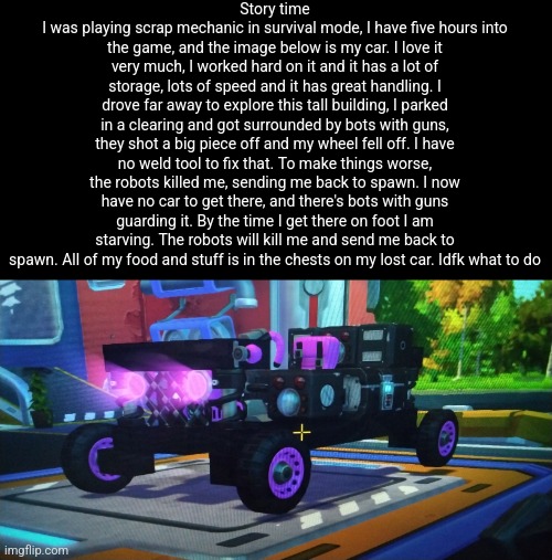 AAAAAAAAAAAAA | Story time
I was playing scrap mechanic in survival mode, I have five hours into the game, and the image below is my car. I love it very much, I worked hard on it and it has a lot of storage, lots of speed and it has great handling. I drove far away to explore this tall building, I parked in a clearing and got surrounded by bots with guns, they shot a big piece off and my wheel fell off. I have no weld tool to fix that. To make things worse, the robots killed me, sending me back to spawn. I now have no car to get there, and there's bots with guns guarding it. By the time I get there on foot I am starving. The robots will kill me and send me back to spawn. All of my food and stuff is in the chests on my lost car. Idfk what to do | made w/ Imgflip meme maker