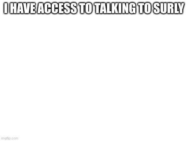 m | I HAVE ACCESS TO TALKING TO SURLY | image tagged in m | made w/ Imgflip meme maker