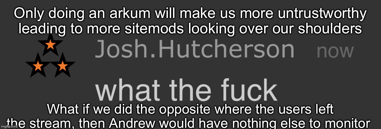 It’s just a thought | Only doing an arkum will make us more untrustworthy leading to more sitemods looking over our shoulders; What if we did the opposite where the users left the stream, then Andrew would have nothing else to monitor | image tagged in josh what the fck | made w/ Imgflip meme maker