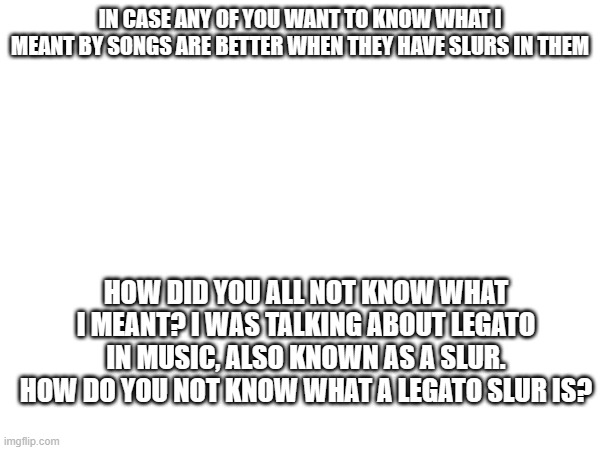 IN CASE ANY OF YOU WANT TO KNOW WHAT I MEANT BY SONGS ARE BETTER WHEN THEY HAVE SLURS IN THEM; HOW DID YOU ALL NOT KNOW WHAT I MEANT? I WAS TALKING ABOUT LEGATO IN MUSIC, ALSO KNOWN AS A SLUR. HOW DO YOU NOT KNOW WHAT A LEGATO SLUR IS? | made w/ Imgflip meme maker