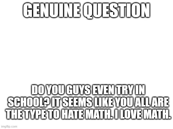 GENUINE QUESTION; DO YOU GUYS EVEN TRY IN SCHOOL? IT SEEMS LIKE YOU ALL ARE THE TYPE TO HATE MATH. I LOVE MATH. | made w/ Imgflip meme maker