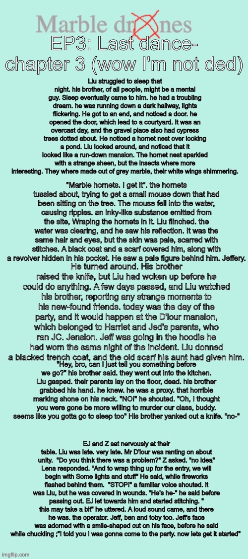 Yooo chapter 3 of ep3 is out (I'm gonna post the link my YT channel in comm) | Liu struggled to sleep that night. his brother, of all people, might be a mental guy. Sleep eventually came to him. he had a troubling dream. he was running down a dark hallway, lights flickering. He got to an end, and noticed a door. he opened the door, which lead to a courtyard. It was an overcast day, and the gravel place also had cypress trees dotted about. He noticed a hornet nest over looking a pond. Liu looked around, and noticed that it looked like a run-down mansion. The hornet nest sparkled with a strange sheen, but the insects where more interesting. They where made out of grey marble, their white wings shimmering. EP3: Last dance- chapter 3 (wow I'm not ded); "Marble hornets. I get it". the hornets tussled about, trying to get a small mouse down that had been sitting on the tree. The mouse fell into the water, causing ripples. an inky-like substance emitted from the site, Wraping the hornets in it. Liu flinched. the water was clearing, and he saw his reflection. It was the same hair and eyes, but the skin was pale, scarred with stitches. A black coat and a scarf covered him, along with a revolver hidden in his pocket. He saw a pale figure behind him. Jeffery. He turned around. His brother raised the knife, but Liu had woken up before he could do anything. A few days passed, and Liu watched his brother, reporting any strange moments to his new-found friends. today was the day of the party, and it would happen at the D'lour mansion, which belonged to Harriet and Jed's parents, who ran JC. Jension. Jeff was going in the hoodie he had worn the same night of the incident. Liu donned a blacked trench coat, and the old scarf his aunt had given him. "Hey, bro, can I just tell you something before we go?" his brother said. they went out into the kitchen. Liu gasped. their parents lay on the floor, dead. his brother grabbed his hand. he knew. he was a proxy. that horrible marking shone on his neck. "NO!" he shouted. "Oh, I thought you were gone be more willing to murder our class, buddy. seems like you gotta go to sleep too" His brother yanked out a knife. "no-"; EJ and Z sat nervously at their table. Liu was late. very late. Mr D'lour was ranting on about unity.  "Do you think there was a problem?" Z asked. "no idea" Lena responded. "And to wrap thing up for the entry, we will begin with Some lights and stuff" He said, while fireworks flashed behind them.  "STOP!" a familiar voice shouted. it was Liu, but he was covered in wounds. "He's he-" he said before passing out. EJ let towards him and started stitching. " this may take a bit" he uttered. A loud sound came, and there he was. the operator. Jeff, ben and toby too. Jeff's face was adorned with a smile-shaped cut on his face, before he said while chuckling ;"I told you I was gonna come to the party. now lets get it started" | image tagged in marble drones storyboard,murder drones,marble drones,story | made w/ Imgflip meme maker