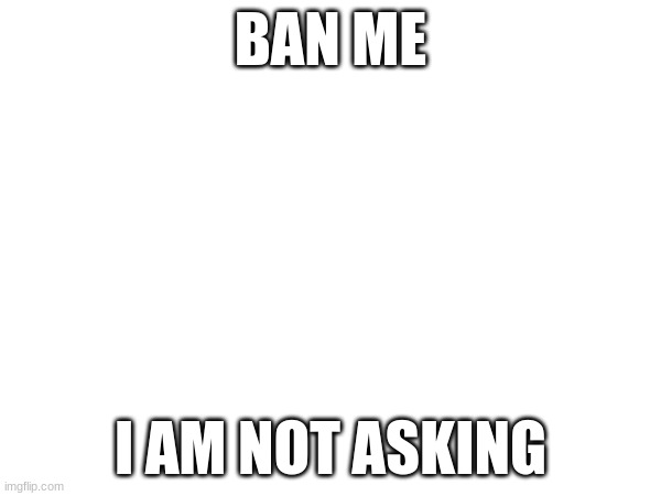 BAN ME; I AM NOT ASKING | made w/ Imgflip meme maker