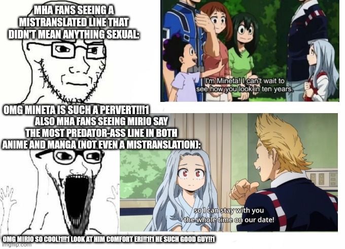 :p | MHA FANS SEEING A MISTRANSLATED LINE THAT DIDN'T MEAN ANYTHING SEXUAL:; OMG MINETA IS SUCH A PERVERT!!!1; ALSO MHA FANS SEEING MIRIO SAY THE MOST PREDATOR-ASS LINE IN BOTH ANIME AND MANGA (NOT EVEN A MISTRANSLATION):; OMG MIRIO SO COOL!1!!1 LOOK AT HIM COMFORT ERI!!1!1 HE SUCH GOOD GUY!!1 | image tagged in mineta | made w/ Imgflip meme maker