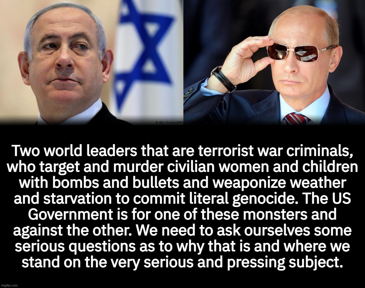 Two world leaders that are terrorist war criminals,
who target and murder civilian women and children
with bombs and bullets and weaponize weather
and starvation to commit literal genocide. The US
Government is for one of these monsters and
against the other. We need to ask ourselves some
serious questions as to why that is and where we
stand on the very serious and pressing subject. | made w/ Imgflip meme maker