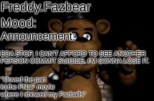 Freddy.Fazbear Announcement template Thanks Tfp Knockout | BDA STOP, I CAN'T AFFORD TO SEE ANOTHER PERSON COMMIT SUICIDE. I'M GONNA LOSE IT. | image tagged in freddy fazbear announcement template thanks tfp knockout | made w/ Imgflip meme maker