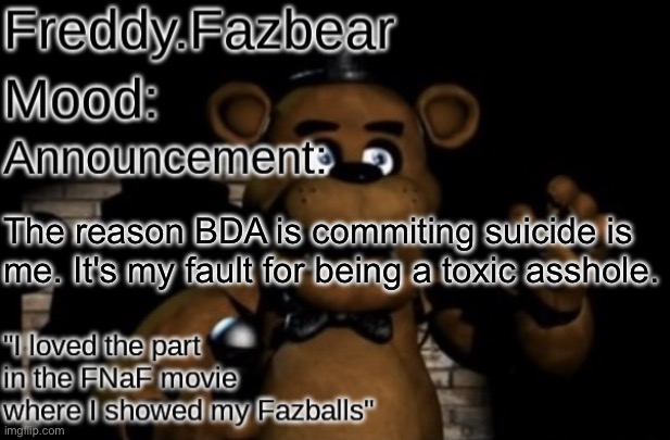 I can't do this shit much longer | The reason BDA is commiting suicide is me. It's my fault for being a toxic asshole. | image tagged in freddy fazbear announcement template thanks tfp knockout | made w/ Imgflip meme maker