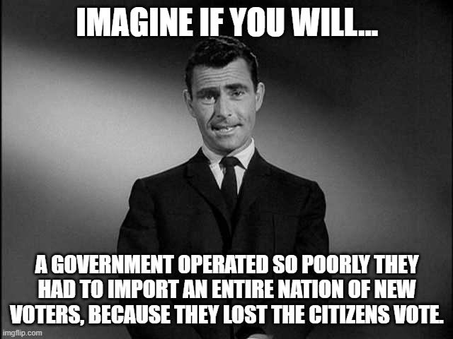 rod serling twilight zone | IMAGINE IF YOU WILL... A GOVERNMENT OPERATED SO POORLY THEY HAD TO IMPORT AN ENTIRE NATION OF NEW VOTERS, BECAUSE THEY LOST THE CITIZENS VOTE. | image tagged in rod serling twilight zone,illegals,democrats,voters,government | made w/ Imgflip meme maker
