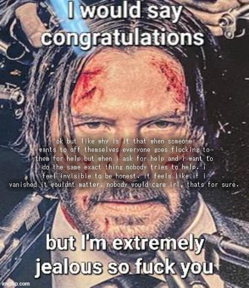 John wick is jealous | ok but like why is it that when someone wants to off themselves everyone goes flocking to them for help but when i ask for help and i want to do the same exact thing nobody tries to help. i feel invisible to be honest. it feels like if i vanished it wouldnt matter. nobody would care irl, thats for sure. | image tagged in john wick is jealous | made w/ Imgflip meme maker