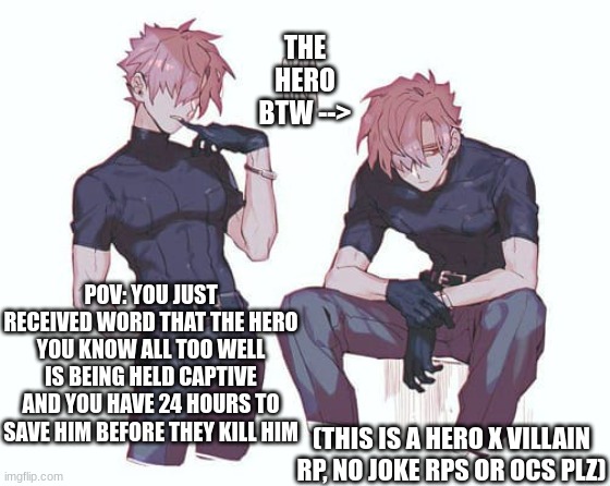 Hero x Villain rp! | THE HERO BTW -->; POV: YOU JUST RECEIVED WORD THAT THE HERO YOU KNOW ALL TOO WELL IS BEING HELD CAPTIVE AND YOU HAVE 24 HOURS TO SAVE HIM BEFORE THEY KILL HIM; (THIS IS A HERO X VILLAIN RP, NO JOKE RPS OR OCS PLZ) | image tagged in idk,i'm tired | made w/ Imgflip meme maker