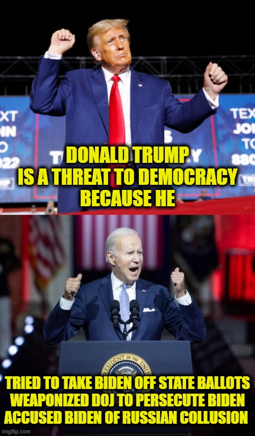 Let's do the flip | DONALD TRUMP
IS A THREAT TO DEMOCRACY
BECAUSE HE; TRIED TO TAKE BIDEN OFF STATE BALLOTS
WEAPONIZED DOJ TO PERSECUTE BIDEN
ACCUSED BIDEN OF RUSSIAN COLLUSION | image tagged in trump,biden,misinformation | made w/ Imgflip meme maker