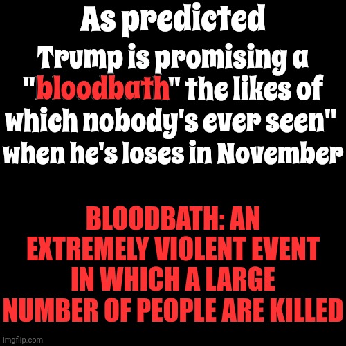 Trump Promised A "BLOODBATH THE LIKES OF WHICH NOBODY'S EVER SEEN" When He Loses In November | As predicted; Trump is promising a "bloodbath" the likes of which nobody's ever seen"; bloodbath; when he's loses in November; BLOODBATH: AN EXTREMELY VIOLENT EVENT IN WHICH A LARGE NUMBER OF PEOPLE ARE KILLED | image tagged in lock him up,trump unfit unqualified dangerous,mental illness,malignant narcissist,toxic,memes | made w/ Imgflip meme maker