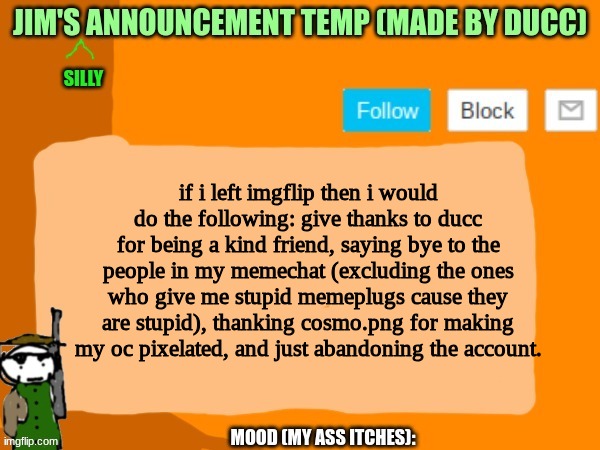 If i did leave imgflip | if i left imgflip then i would do the following: give thanks to ducc for being a kind friend, saying bye to the people in my memechat (excluding the ones who give me stupid memeplugs cause they are stupid), thanking cosmo.png for making my oc pixelated, and just abandoning the account. | image tagged in jims template | made w/ Imgflip meme maker