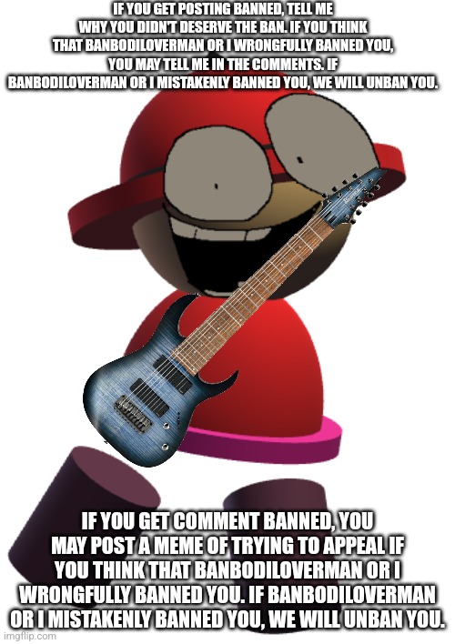 Guitar hero ban appeal | IF YOU GET POSTING BANNED, TELL ME WHY YOU DIDN'T DESERVE THE BAN. IF YOU THINK THAT BANBODILOVERMAN OR I WRONGFULLY BANNED YOU, YOU MAY TELL ME IN THE COMMENTS. IF BANBODILOVERMAN OR I MISTAKENLY BANNED YOU, WE WILL UNBAN YOU. IF YOU GET COMMENT BANNED, YOU MAY POST A MEME OF TRYING TO APPEAL IF YOU THINK THAT BANBODILOVERMAN OR I WRONGFULLY BANNED YOU. IF BANBODILOVERMAN OR I MISTAKENLY BANNED YOU, WE WILL UNBAN YOU. | image tagged in bp bambox,ban appeal,guitar hero,vsbanbodi,dave and bambi | made w/ Imgflip meme maker