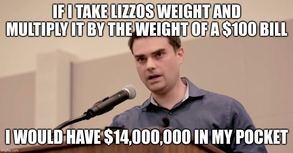 Ben Shapiro | IF I TAKE LIZZOS WEIGHT AND MULTIPLY IT BY THE WEIGHT OF A $100 BILL; I WOULD HAVE $14,000,000 IN MY POCKET | image tagged in ben shapiro | made w/ Imgflip meme maker