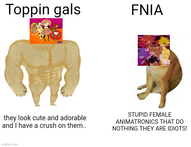 Buff Doge vs. Cheems | Toppin gals; FNIA; they look cute and adorable and I have a crush on them.. STUPID FEMALE ANIMATRONICS THAT DO NOTHING THEY ARE IDIOTS! | image tagged in memes,buff doge vs cheems | made w/ Imgflip meme maker