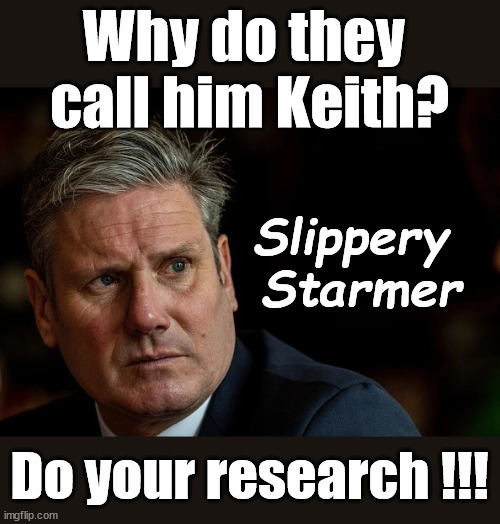 Slippery 'Keith' Starmer? | Why do they 
call him Keith? Does Starmer Lie? Rwanda plan could work; Quid Pro Quo; Yvette Coopers UK/EU Illegal Migrant Exchange deal; UK not taking its fair share, EU Exchange Deal"; Careful how you vote; Starmer's EU exchange deal = People Trafficking !!! Starmer to Betray Britain, #Burden Sharing #Quid Pro Quo #100,000; #Immigration #Starmerout #Labour #wearecorbyn #KeirStarmer #DianeAbbott #McDonnell #cultofcorbyn #labourisdead #labourracism #socialistsunday #nevervotelabour #socialistanyday #Antisemitism #Savile #SavileGate #Paedo #Worboys #GroomingGangs #Paedophile #IllegalImmigration #Immigrants #Invasion #Starmeriswrong #SirSoftie #SirSofty #Blair #Steroids #BibbyStockholm #Barge #burdonsharing #QuidProQuo; Slipper Starmer;; Slippery Starmer; (AKA Keith); Ask those who voted Labour; Slippery 
Starmer; Do your research !!! | image tagged in slippery keith stamer,illegal immigration,stop boats rwanda,20 mph ulez eu,eu quidproquo burdensharing,labourisdead | made w/ Imgflip meme maker