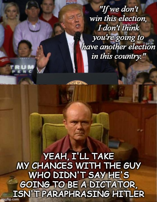 A real Red Foreman would've planted a boot in this guy's a-- by now. | "If we don't win this election, I don't think you're going to have another election in this country."; YEAH, I'LL TAKE MY CHANCES WITH THE GUY WHO DIDN'T SAY HE'S GOING TO BE A DICTATOR, ISN'T PARAPHRASING HITLER | image tagged in trump rally nc,red foreman,trump unfit unqualified dangerous,wannabe,dictator | made w/ Imgflip meme maker