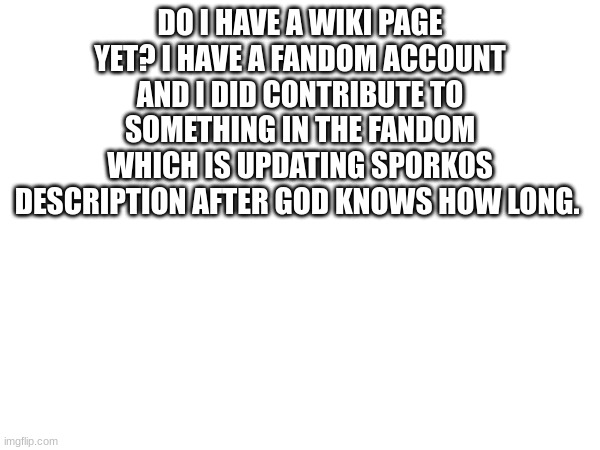 Just wanna know. | DO I HAVE A WIKI PAGE YET? I HAVE A FANDOM ACCOUNT AND I DID CONTRIBUTE TO SOMETHING IN THE FANDOM WHICH IS UPDATING SPORKOS DESCRIPTION AFTER GOD KNOWS HOW LONG. | image tagged in wiki,fandom | made w/ Imgflip meme maker