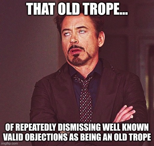 unironically old-troping an old trope | THAT OLD TROPE... OF REPEATEDLY DISMISSING WELL KNOWN VALID OBJECTIONS AS BEING AN OLD TROPE | image tagged in robert downey jr rolling eyes | made w/ Imgflip meme maker