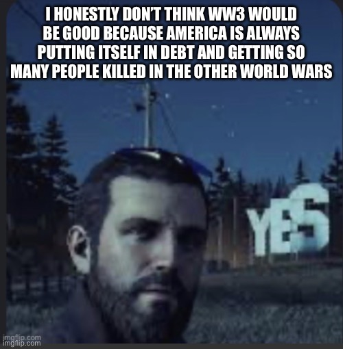 Yea | I HONESTLY DON’T THINK WW3 WOULD BE GOOD BECAUSE AMERICA IS ALWAYS PUTTING ITSELF IN DEBT AND GETTING SO MANY PEOPLE KILLED IN THE OTHER WORLD WARS | image tagged in yea | made w/ Imgflip meme maker