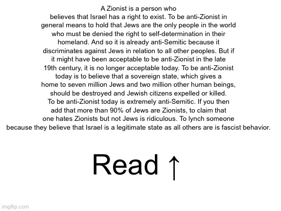 Blank White Template | A Zionist is a person who believes that Israel has a right to exist. To be anti-Zionist in general means to hold that Jews are the only people in the world who must be denied the right to self-determination in their homeland. And so it is already anti-Semitic because it discriminates against Jews in relation to all other peoples. But if it might have been acceptable to be anti-Zionist in the late 19th century, it is no longer acceptable today. To be anti-Zionist today is to believe that a sovereign state, which gives a home to seven million Jews and two million other human beings, should be destroyed and Jewish citizens expelled or killed. To be anti-Zionist today is extremely anti-Semitic. If you then add that more than 90% of Jews are Zionists, to claim that one hates Zionists but not Jews is ridiculous. To lynch someone because they believe that Israel is a legitimate state as all others are is fascist behavior. Read ↑ | image tagged in blank white template | made w/ Imgflip meme maker