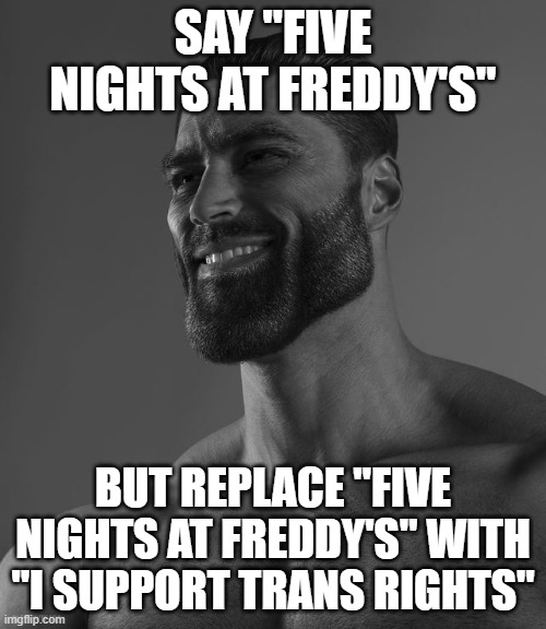 Giga Chad | SAY "FIVE NIGHTS AT FREDDY'S"; BUT REPLACE "FIVE NIGHTS AT FREDDY'S" WITH "I SUPPORT TRANS RIGHTS" | image tagged in giga chad | made w/ Imgflip meme maker