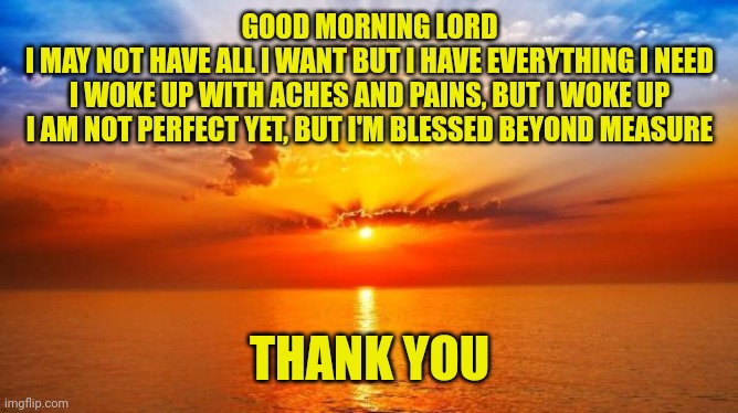 sunrise | GOOD MORNING LORD
I MAY NOT HAVE ALL I WANT BUT I HAVE EVERYTHING I NEED
I WOKE UP WITH ACHES AND PAINS, BUT I WOKE UP
I AM NOT PERFECT YET, BUT I'M BLESSED BEYOND MEASURE; THANK YOU | image tagged in sunrise | made w/ Imgflip meme maker