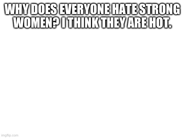 WHY DOES EVERYONE HATE STRONG WOMEN? I THINK THEY ARE HOT. | made w/ Imgflip meme maker