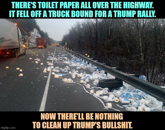 THERE'S TOILET PAPER ALL OVER THE HIGHWAY. IT FELL OFF A TRUCK BOUND FOR A TRUMP RALLY. NOW THERE'LL BE NOTHING 
TO CLEAN UP TRUMP'S BULLSHIT. | image tagged in trump,toilet paper,bullshit | made w/ Imgflip meme maker