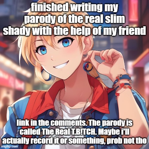 here, i'll record it at 25 ups | finished writing my parody of the real slim shady with the help of my friend; link in the comments. The parody is called The Real T.B!TCH. Maybe i'll actually record it or something, prob not tho | image tagged in sure_why_not under ai filter | made w/ Imgflip meme maker