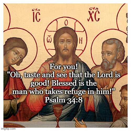 Maundy Thursday | For you!

"Oh, taste and see that the Lord is good! Blessed is the man who takes refuge in him!"
Psalm 34:8 | image tagged in holy communion,his body and blood,means of grace | made w/ Imgflip meme maker