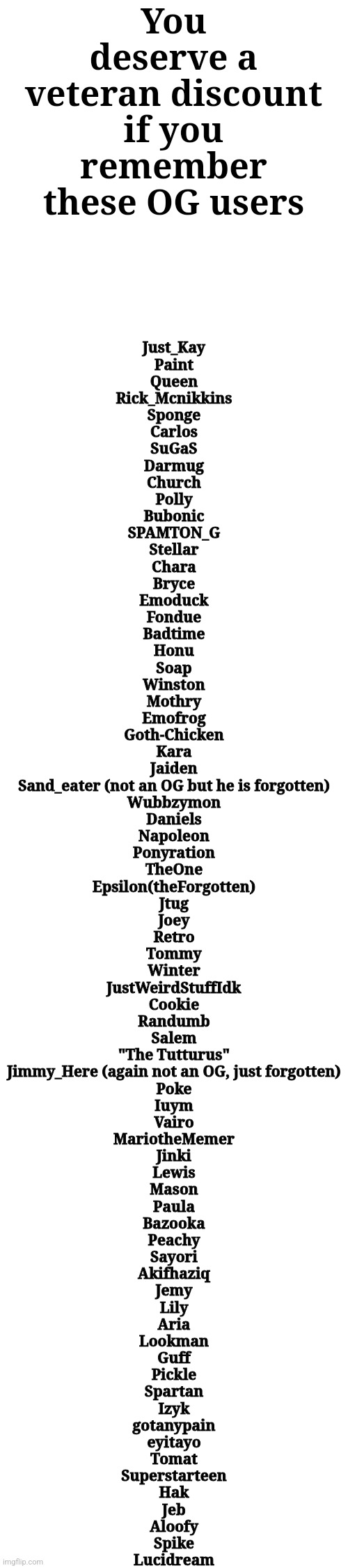 You deserve a veteran discount if you remember these OG users; Just_Kay
Paint
Queen
Rick_Mcnikkins
Sponge
Carlos
SuGaS
Darmug
Church
Polly
Bubonic
SPAMTON_G
Stellar
Chara
Bryce
Emoduck
Fondue
Badtime
Honu
Soap
Winston
Mothry
Emofrog
Goth-Chicken
Kara
Jaiden
Sand_eater (not an OG but he is forgotten)
Wubbzymon
Daniels
Napoleon
Ponyration
TheOne
Epsilon(theForgotten)
Jtug
Joey
Retro
Tommy
Winter
JustWeirdStuffIdk
Cookie
Randumb
Salem
"The Tutturus"
Jimmy_Here (again not an OG, just forgotten)
Poke
Iuym
Vairo
MariotheMemer
Jinki
Lewis
Mason
Paula
Bazooka
Peachy
Sayori
Akifhaziq
Jemy
Lily
Aria
Lookman
Guff
Pickle
Spartan
Izyk
gotanypain
eyitayo
Tomat
Superstarteen
Hak
Jeb
Aloofy
Spike
Lucidream | made w/ Imgflip meme maker